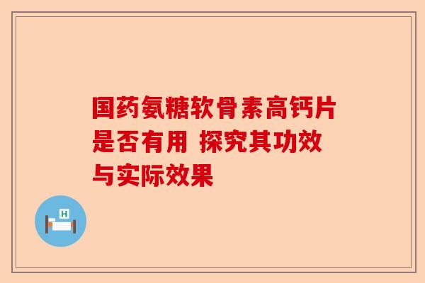 国药氨糖软骨素高钙片是否有用 探究其功效与实际效果