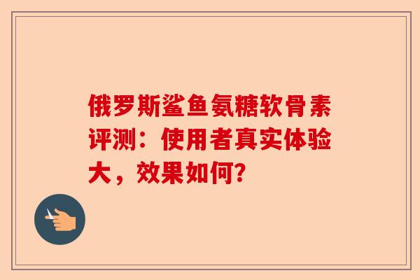 俄罗斯鲨鱼氨糖软骨素评测：使用者真实体验大，效果如何？
