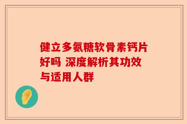 健立多氨糖软骨素钙片好吗 深度解析其功效与适用人群 健立多氨糖软骨素钙片好吗 深度解析其功效与适用人群