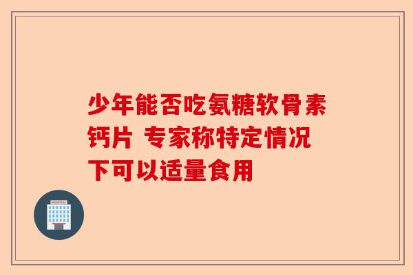 少年能否吃氨糖软骨素钙片 专家称特定情况下可以适量食用
