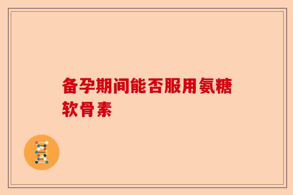 备孕期间能否服用氨糖软骨素 备孕期间能否服用氨糖软骨素