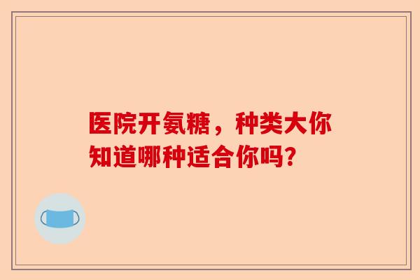 医院开氨糖，种类大你知道哪种适合你吗？