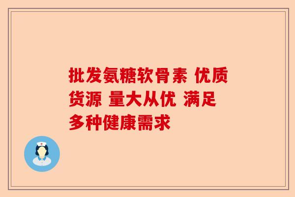 批发氨糖软骨素 优质货源 量大从优 满足多种健康需求