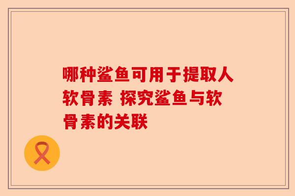 哪种鲨鱼可用于提取人软骨素 探究鲨鱼与软骨素的关联