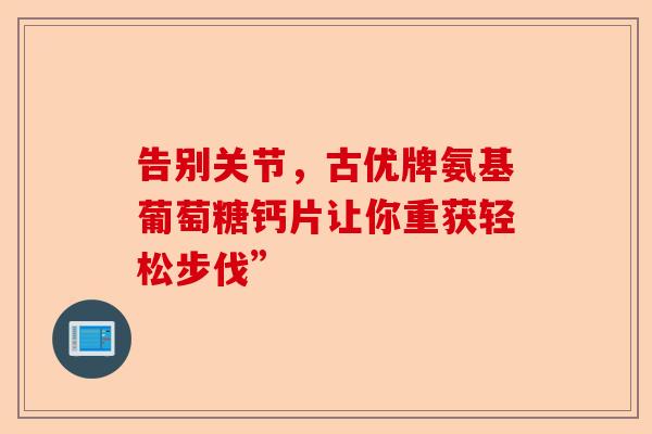 告别关节,古优牌氨基葡萄糖钙片让你重获轻松步伐” 告别关节,古优牌氨基葡萄糖钙片让你重获轻松步伐”
