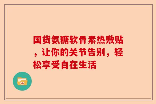 国货氨糖软骨素热敷贴，让你的关节告别，轻松享受自在生活