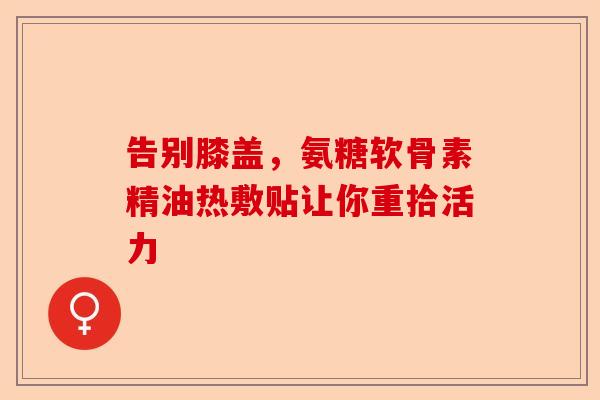 告别膝盖，氨糖软骨素精油热敷贴让你重拾活力