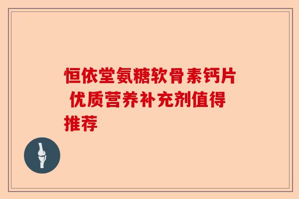 恒依堂氨糖软骨素钙片 优质营养补充剂值得推荐