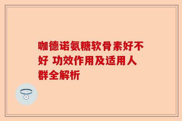 咖德诺氨糖软骨素好不好 功效作用及适用人群全解析
