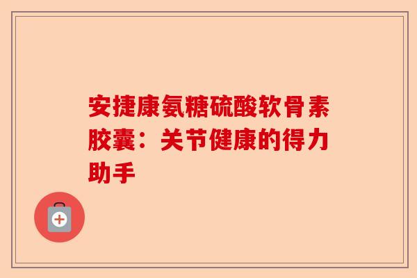 安捷康氨糖硫酸软骨素胶囊：关节健康的得力助手