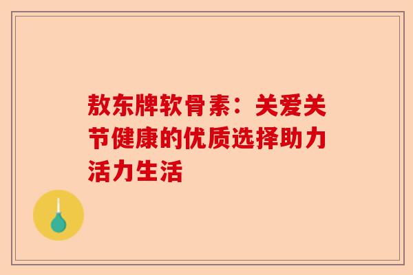 敖东牌软骨素：关爱关节健康的优质选择助力活力生活
