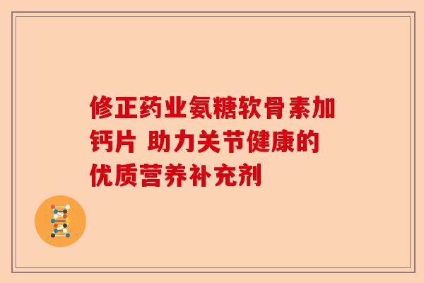 修正药业氨糖软骨素加钙片 助力关节健康的优质营养补充剂