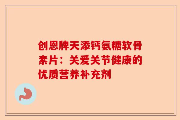 创恩牌天添钙氨糖软骨素片：关爱关节健康的优质营养补充剂