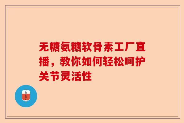 无糖氨糖软骨素工厂直播，教你如何轻松呵护关节灵活性