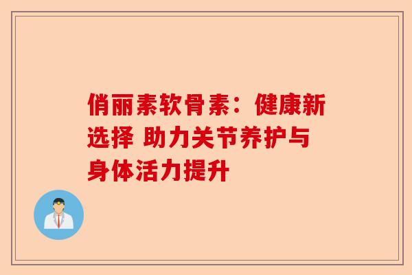 俏丽素软骨素：健康新选择 助力关节养护与身体活力提升