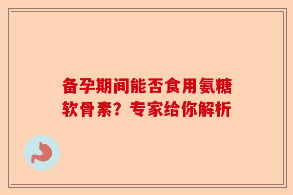 备孕期间能否食用氨糖软骨素？专家给你解析