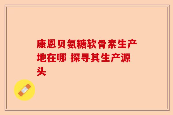 康恩贝氨糖软骨素生产地在哪 探寻其生产源头