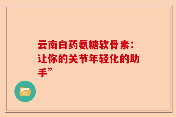 云南白药氨糖软骨素：让你的关节年轻化的助手”