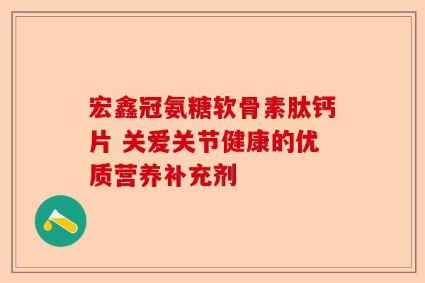 宏鑫冠氨糖软骨素肽钙片 关爱关节健康的优质营养补充剂