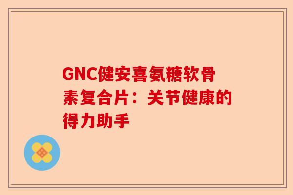 GNC健安喜氨糖软骨素复合片：关节健康的得力助手