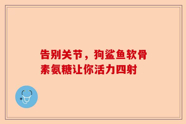 告别关节,狗鲨鱼软骨素氨糖让你活力四射 告别关节,狗鲨鱼软骨素氨糖让你活力四射