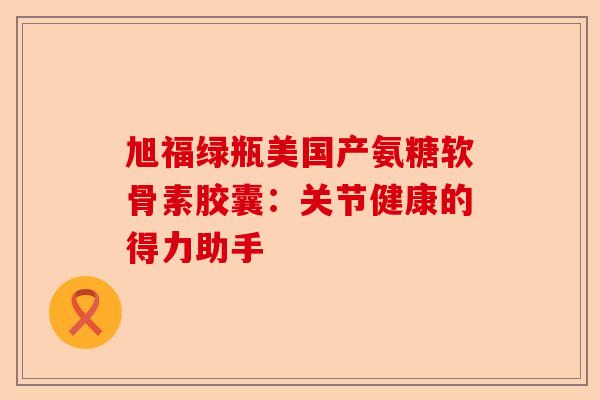 旭福绿瓶美国产氨糖软骨素胶囊：关节健康的得力助手