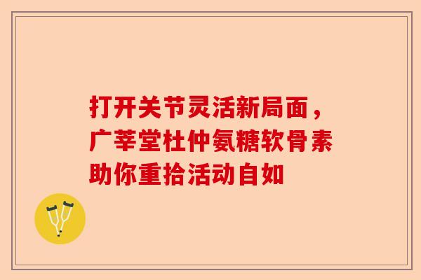 打开关节灵活新局面，广莘堂杜仲氨糖软骨素助你重拾活动自如