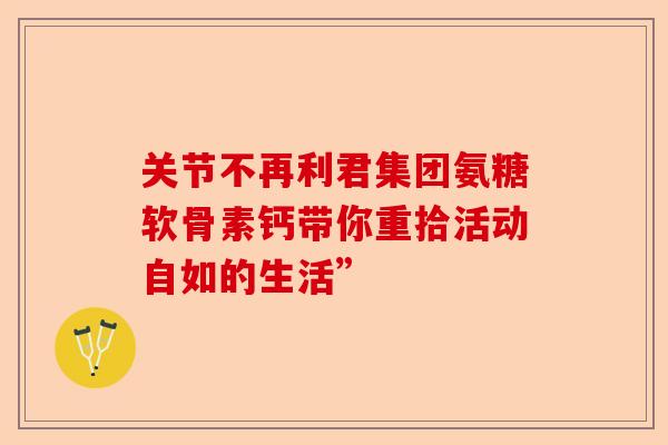 关节不再利君集团氨糖软骨素钙带你重拾活动自如的生活”