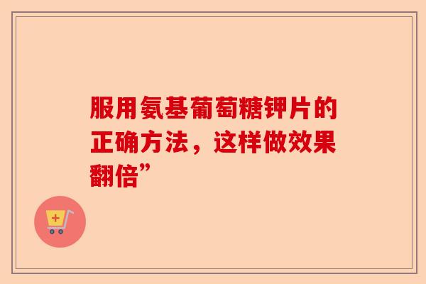 服用氨基葡萄糖钾片的正确方法,这样做效果翻倍” 服用氨基葡萄糖钾片的正确方法,这样做效果翻倍”