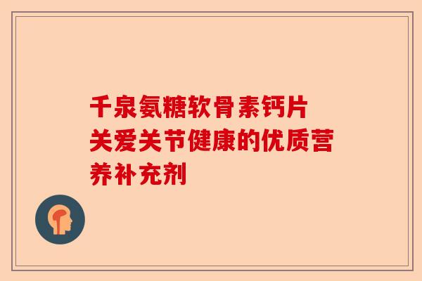 千泉氨糖软骨素钙片 关爱关节健康的优质营养补充剂 千泉氨糖软骨素钙片 关爱关节健康的优质营养补充剂