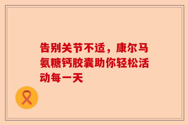 告别关节不适,康尔马氨糖钙胶囊助你轻松活动每一天 告别关节不适,康尔马氨糖钙胶囊助你轻松活动每一天