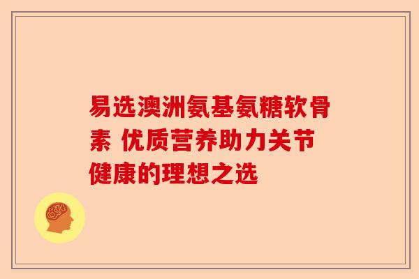 易选澳洲氨基氨糖软骨素 优质营养助力关节健康的理想之选