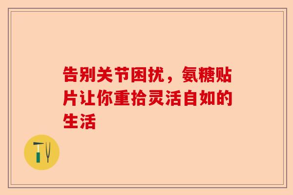 告别关节困扰，氨糖贴片让你重拾灵活自如的生活