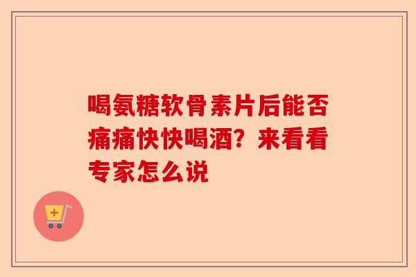 喝氨糖软骨素片后能否痛痛快快喝酒？来看看专家怎么说