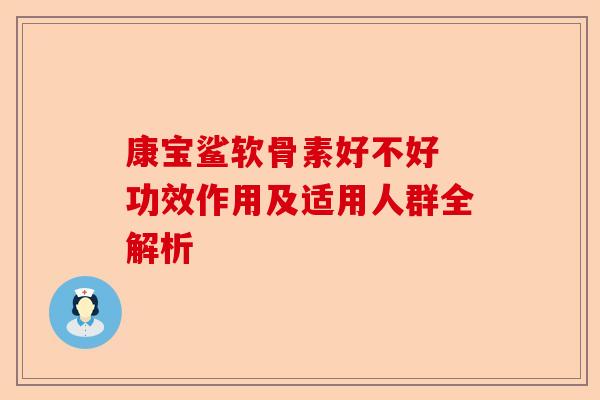 康宝鲨软骨素好不好 功效作用及适用人群全解析
