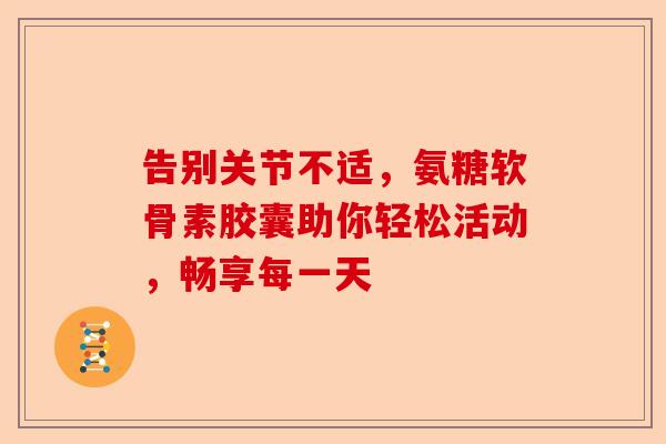 告别关节不适，氨糖软骨素胶囊助你轻松活动，畅享每一天