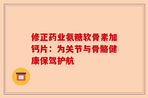修正药业氨糖软骨素加钙片：为关节与骨骼健康保驾护航