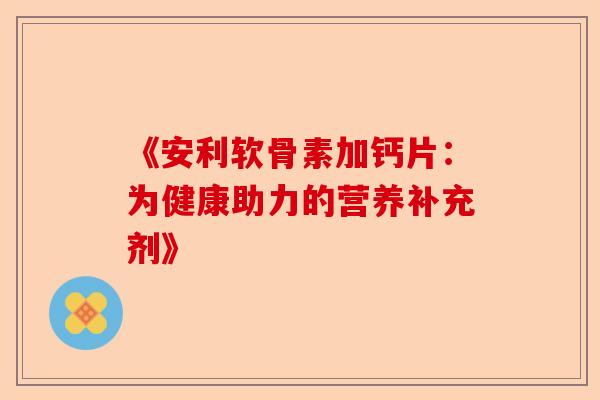 《安利软骨素加钙片：为健康助力的营养补充剂》