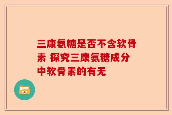 三康氨糖是否不含软骨素 探究三康氨糖成分中软骨素的有无