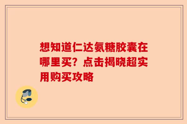 想知道仁达氨糖胶囊在哪里买？点击揭晓超实用购买攻略