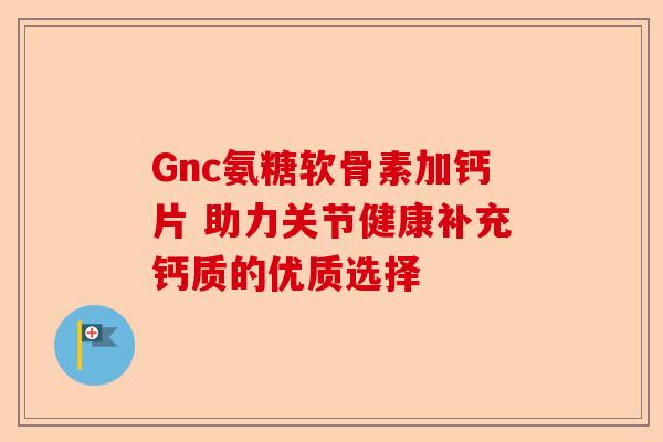 Gnc氨糖软骨素加钙片 助力关节健康补充钙质的优质选择