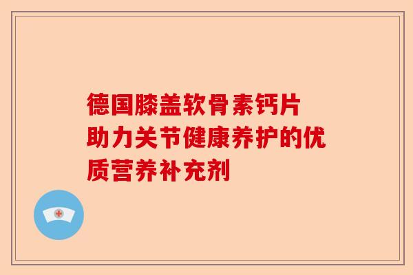 德国膝盖软骨素钙片 助力关节健康养护的优质营养补充剂