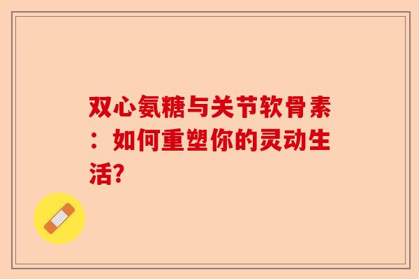 双心氨糖与关节软骨素：如何重塑你的灵动生活？