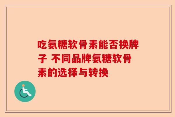 吃氨糖软骨素能否换牌子 不同品牌氨糖软骨素的选择与转换