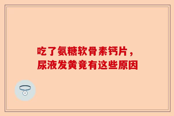 吃了氨糖软骨素钙片，尿液发黄竟有这些原因