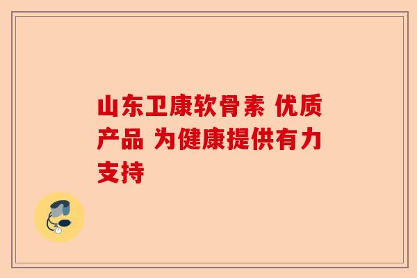 山东卫康软骨素 优质产品 为健康提供有力支持