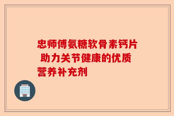 忠师傅氨糖软骨素钙片 助力关节健康的优质营养补充剂