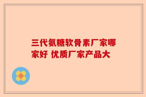 三代氨糖软骨素厂家哪家好 优质厂家产品大