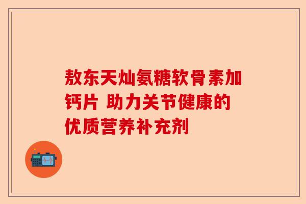 敖东天灿氨糖软骨素加钙片 助力关节健康的优质营养补充剂