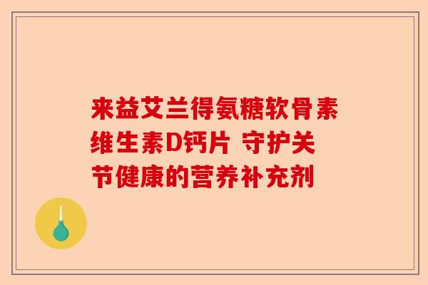 来益艾兰得氨糖软骨素维生素D钙片 守护关节健康的营养补充剂 来益艾兰得氨糖软骨素维生素D钙片 守护关节健康的营养补充剂